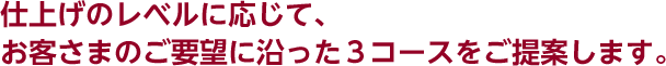 仕上げのレベルに応じて、お客さまのご要望に沿った3コースをご提案します。