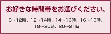 お好きな時間帯をお選びください。8?12時、12?14時、14?16時、16?18時、18?20時、20?21時