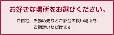 お好きな場所をお選びください。　ご自宅、お勤め先などご都合の良い場所をご指定いただけます。　